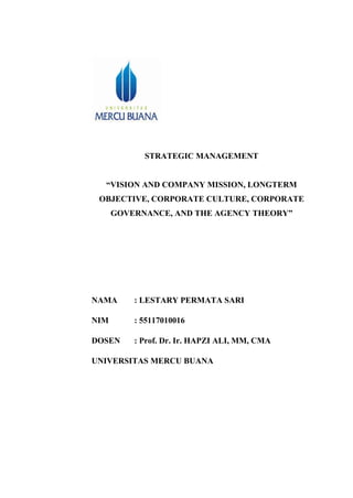 STRATEGIC MANAGEMENT
“VISION AND COMPANY MISSION, LONGTERM
OBJECTIVE, CORPORATE CULTURE, CORPORATE
GOVERNANCE, AND THE AGENCY THEORY”
NAMA : LESTARY PERMATA SARI
NIM : 55117010016
DOSEN : Prof. Dr. Ir. HAPZI ALI, MM, CMA
UNIVERSITAS MERCU BUANA
 