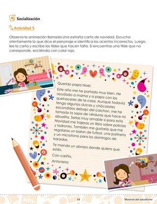 Material del estudiante
11
Socialización
Actividad 5
Observa la animación llamada Una extraña carta de navidad. Escucha
atentamente lo que dice el personaje e identifica los acentos incorrectos. Luego,
lee la carta y escribe las tildes que hacen falta. Si encuentras una tilde que no
corresponde, enciérrala con color rojo.
Querido papa Noel,
Este año me he portado muy bien. He
ayudado a mama y a papa con los
quehaceres de la casa. Aunque todavía
tengo algunos dulces y chócolates
escondidos debajo del colchon, me he
tomado la sopa de vérduras que hace mi
abuelita. Serias muy amable si para esta
Navidad me trajeras un libro sobre policias
y ladrones. También me gustaría que me
regalaras un balon de futbol, una patineta
y un microfono para los domingos de
karaoke.
Te mando un abrazo donde quiera que
estés.
Con cariño,
Antonieta
 