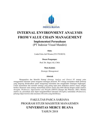 INTERNAL ENVIRONMENT ANALYSIS
FROM VALUE CHAIN MANAGEMENT
Implementasi Perusahaan
(PT Indosiar Visual Mandiri)
Oleh:
Linda Fitria Adi Winata (55117010019)
Dosen Pengampu:
Prof. Dr. Hapzi Ali, CMA
Mata Kuliah:
Strategic Management
Abstrak
Menganalisis dan Memilih Strategi (Strategy Analysis and Choice) ST strategi yaitu
menggunakan kekuatan untuk mengatasi tantangan eksternal. WT strategi merupakan taktik defensip
yang langsung dimaksudkan untuk mengurangi kelemahan dan menghindari tantangan lingkungan.
Untuk menentukan dan memilih setrategi yang paling tepat perlu dilakukan analisis situasi sebagai
berikut: Rumusan suatu strategi memerlukan analisis situasi atau lebih dikenal dengan istilah Analisis
Strengths, Weaknesses, Opportunities and Threaths (SWOT) (Hunger dan Wheelen, 2001). Melalui
analisis ini, perusahaan akan dapat mengidentifikasi kekuatan (Strengths), kelemahan (Weaknesses),
peluang (Opportunities) dan ancaman (Threaths) yang dimilikinya.
FAKULTAS PASCA SARJANA
PROGRAM STUDI MAGISTER MANAJEMEN
UNIVERSITAS MERCU BUANA
TAHUN 2018
 