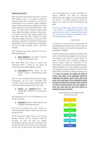 Shared Value and CSR
Most companies have always had CSR as a part of
their business model. It is a guide for what the
company stands and an indicator of its promise of
performance for its customers. Most companies
awoke to CSR only after being caught by surprise by
public response to environmental and other social
issues. Like Nike faced consumer boycott after
media reported of labour violations of its workers
in Indonesia. Activists have become highly vocal
and often bring the public attention to larger
corporates merely to focus on an issue even if the
corporate in question has not had much bearing on
the problem. Thus, for a large group of companies
CSR has not been strategic, rather it has been
cosmetic.
CSR initiatives have been justified by the four
following arguments-
1. Moral obligation-As an entity a company
needs to be ethical and moral.
But ethics differ from culture to culture and
something which is moral for one group of
customers may be totally illegal for another.
2. Sustainability-Meeting needs of the
present without compromising future
needs.
But the notion of sustainability can become vague,
transparency can be more sustainable than
corruption. This is true but does not offer basis for
balancing long term goals and short term costs.
3. License to operate-Approval from
stakeholders is needed for the company to
operate.
But sometimes due to this CSR agendas can be
ceded to outsiders.
4. Reputation-Company image improves and
strengthens its brand and stock.
But with this argument the focus remains on
maintaining public relations rather than social and
business results.
All the arguments above focus on the friction
between society and the company instead of
focussing on how the two are related.
Consequently, CSR practices were not aligned with
business practices, this caused a lot of companies
to miss out on opportunities that were potential
new ventures/products as well as benefits to
society. However, the areas of corporate
philanthropy and strategy are converging. Serving
the society is no longer simply an avenue for
charity, it is a chance to attain differentiation and
grow.
‘There’s not enough money that we can give away
to be viewed as a responsible company in 200
countries. And we can’t do it sustainably. So the only
way it can work is to weave responsibility into the
core business of the company’.
-INDRA NOOYI
A company can map the social opportunities for
itself by looking at its value chain (i.e. the inside out
linkages) as well as the diamond framework (i.e.
the outside in linkages)
Successful corporations recognise that there needs
to be an interrelationship between the society and
the company such that the societal needs are
within the purview of the company’s strategy. A
healthy society would be beneficial to the
corporation as it would provide good governance,
skilled workforce and strong regulatory standards
One thing that needs to be kept in mind that social
impact differs from place to place and changes over
time. Also, no business can address all needs of
society. The needs to be addressed should be
categorised into generic social issues, value chain
issues, and social issues in the competitive context.
The issues should then be ranked in order of priority
or impact for each business unit. The category in
which any issue falls will vary from industry to
industry & location to location.
Screening Shared Value Opportunities
(Source-Accenture)
Societal Issues
Need
Core Competence
Uniqueness
Strategic Direction
Project
 