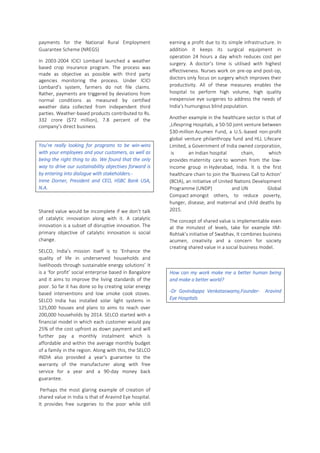 payments for the National Rural Employment
Guarantee Scheme (NREGS)
In 2003-2004 ICICI Lombard launched a weather
based crop insurance program. The process was
made as objective as possible with third party
agencies monitoring the process. Under ICICI
Lombard’s system, farmers do not file claims.
Rather, payments are triggered by deviations from
normal conditions as measured by certified
weather data collected from independent third
parties. Weather-based products contributed to Rs.
332 crore ($72 million), 7.8 percent of the
company’s direct business
You’re really looking for programs to be win-wins
with your employees and your customers, as well as
being the right thing to do. We found that the only
way to drive our sustainability objectives forward is
by entering into dialogue with stakeholders.-
Irene Dorner, President and CEO, HSBC Bank USA,
N.A.
Shared value would be incomplete if we don’t talk
of catalytic innovation along with it. A catalytic
innovation is a subset of disruptive innovation. The
primary objective of catalytic innovation is social
change.
SELCO, India’s mission itself is to ‘Enhance the
quality of life in underserved households and
livelihoods through sustainable energy solutions’ It
is a ‘for profit’ social enterprise based in Bangalore
and it aims to improve the living standards of the
poor. So far it has done so by creating solar energy
based interventions and low smoke cook stoves.
SELCO India has installed solar light systems in
125,000 houses and plans to aims to reach over
200,000 households by 2014. SELCO started with a
financial model in which each customer would pay
25% of the cost upfront as down payment and will
further pay a monthly instalment which is
affordable and within the average monthly budget
of a family in the region. Along with this, the SELCO
INDIA also provided a year's guarantee to the
warranty of the manufacturer along with free
service for a year and a 90-day money back
guarantee.
Perhaps the most glaring example of creation of
shared value in India is that of Aravind Eye hospital.
It provides free surgeries to the poor while still
earning a profit due to its simple infrastructure. In
addition it keeps its surgical equipment in
operation 24 hours a day which reduces cost per
surgery. A doctor’s time is utilised with highest
effectiveness. Nurses work on pre-op and post-op,
doctors only focus on surgery which improves their
productivity. All of these measures enables the
hospital to perform high volume, high quality
inexpensive eye surgeries to address the needs of
India’s humungous blind population.
Another example in the healthcare sector is that of
,Lifespring Hospitals, a 50-50 joint venture between
$30-million Acumen Fund, a U.S.-based non-profit
global venture philanthropy fund and HLL Lifecare
Limited, a Government of India owned corporation,
is an Indian hospital chain, which
provides maternity care to women from the low-
income group in Hyderabad, India. It is the first
healthcare chain to join the 'Business Call to Action'
(BCtA), an initiative of United Nations Development
Programme (UNDP) and UN Global
Compact amongst others, to reduce poverty,
hunger, disease, and maternal and child deaths by
2015.
The concept of shared value is implementable even
at the minutest of levels, take for example IIM-
Rohtak’s initiative of Swabhav, It combines business
acumen, creativity and a concern for society
creating shared value in a social business model.
How can my work make me a better human being
and make a better world?
-Dr Govindappa Venkataswamy,Founder- Aravind
Eye Hospitals
 