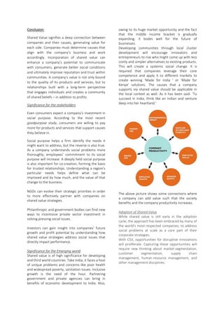 Conclusion:
Shared Value signifies a deep connection between
companies and their causes, generating value for
each side. Companies must determine causes that
align with the company’s business and work
accordingly. Incorporation of shared value can
enhance a company’s potential to communicate
with consumers, generate better social conditions
and ultimately improve reputation and trust within
communities. A company’s value is not only bound
to the quality of its products and services, but to
relationships built with a long-term perspective
that engages individuals and creates a community
of shared beliefs – in addition to profits.
Significance for the stakeholders
Even consumers expect a company’s investment in
social purpose. According to the most recent
goodpurpose study, consumers are willing to pay
more for products and services that support causes
they believe in.
Social purpose helps a firm identify the needs it
might want to address, but the reverse is also true.
As a company understands social problems more
thoroughly, employees’ commitment to its social
purpose will increase. A deeply held social purpose
is also important for co-creation, forming the basis
for trusted relationships. Understanding a region’s
particular needs helps define what can be
improved and by how much, and the value of that
change to the business.
NGOs can evolve their strategic priorities in order
to more effectively partner with companies on
shared value strategies.
Philanthropic and government bodies can find new
ways to incentivize private sector investment in
solving pressing social issues.
Investors can gain insight into companies’ future
growth and profit potential by understanding how
shared value strategies address social issues that
directly impact performance.
Significance for the Emerging world
Shared value is of high significance for developing
and third world countries. Take India, it faces a host
of unique problems and concerns like poor health
and widespread poverty, sanitation issues. Inclusive
growth is the need of the hour. Partnering
government and private agencies can bring in
benefits of economic development to India. Also,
owing to its huge market opportunity and the fact
that the middle income bracket is gradually
expanding, it bodes well for the future of
businesses.
Developing communities through local cluster
development will encourage innovators and
entrepreneurs to rise who might come up with less
costly and simpler alternatives to existing products.
This will create a systemic social change. It is
required that companies leverage their core
competence and apply it to different markets to
create winning ‘Made for India ’ or ‘Made for
Kenya’ solutions. The causes that a company
supports via shared value should be applicable in
the local context as well. As it has been said- ‘To
succeed in India, think like an Indian and venture
deep into her heartland.’
The above picture shows some connections where
a company can add value such that the society
benefits and the company productivity increases.
Adoption of Shared Value
While shared value is still early in the adoption
cycle, the approach has been embraced by many of
the world’s most respected companies, to address
social problems at scale as a core part of their
corporate strategies.
With CSV, opportunities for disruptive innovations
will proliferate. Capturing these opportunities will
require new thinking about market segmentation,
customer segmentation, supply chain
management, human resource management, and
other management disciplines.
 