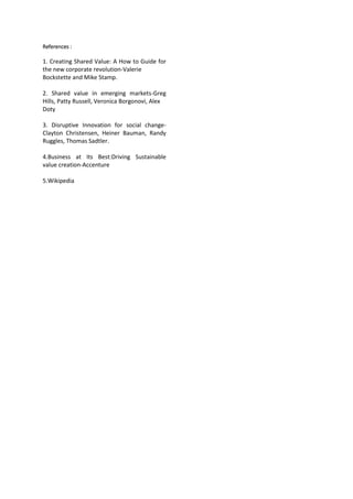 References :
1. Creating Shared Value: A How to Guide for
the new corporate revolution-Valerie
Bockstette and Mike Stamp.
2. Shared value in emerging markets-Greg
Hills, Patty Russell, Veronica Borgonovi, Alex
Doty
3. Disruptive Innovation for social change-
Clayton Christensen, Heiner Bauman, Randy
Ruggles, Thomas Sadtler.
4.Business at Its Best:Driving Sustainable
value creation-Accenture
5.Wikipedia
 