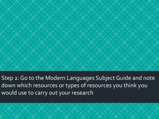 Step 2: Go to the Modern Languages Subject Guide and note
down which resources or types of resources you think you
would use to carry out your research

 
