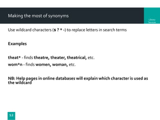 Making the most of synonyms
Library
Services

Use wildcard characters ($ ? * -) to replace letters in search terms

Examples
theat* - finds theatre, theater, theatrical, etc.
wom*n - finds women, woman, etc.
NB: Help pages in online databases will explain which character is used as
the wildcard

12

 
