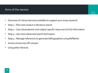 Aims of the session
Library
Services

• Overview of Library Services available to support your essay research
• Step 1 - Plan and conduct a literature search
• Step 2 - Use LibrarySearch and subject specific resources to find information

• Step 3 - Use more advanced search techniques
• Step 4 - Manage references to generate bibliographies using RefWorks
• Access eresources off-campus
• Using other libraries

2

 