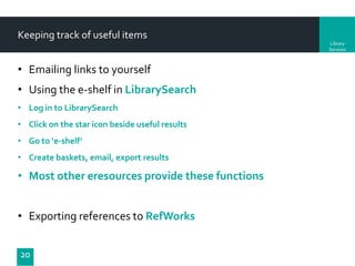 Keeping track of useful items
Library
Services

• Emailing links to yourself
• Using the e-shelf in LibrarySearch
• Log in to LibrarySearch
• Click on the star icon beside useful results
• Go to ‘e-shelf’

• Create baskets, email, export results

• Most other eresources provide these functions

• Exporting references to RefWorks
20

 