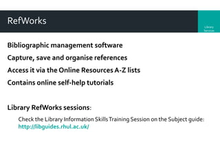 RefWorks

Library
Services

Bibliographic management software
Capture, save and organise references

Access it via the Online Resources A-Z lists
Contains online self-help tutorials
Library RefWorks sessions:
Check the Library Information Skills Training Session on the Subject guide:
http://libguides.rhul.ac.uk/

 