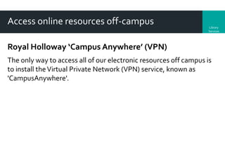 Access online resources off-campus

Library
Services

Royal Holloway ‘Campus Anywhere’ (VPN)
The only way to access all of our electronic resources off campus is
to install the Virtual Private Network (VPN) service, known as
'CampusAnywhere'.

 