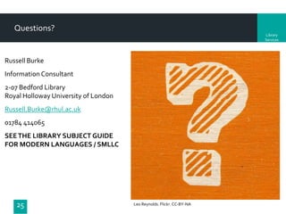 Questions?
Library
Services

Russell Burke
Information Consultant
2-07 Bedford Library
Royal Holloway University of London
Russell.Burke@rhul.ac.uk
01784 414065
SEE THE LIBRARY SUBJECT GUIDE
FOR MODERN LANGUAGES / SMLLC

25

Leo Reynolds. Flickr. CC-BY-NA

 
