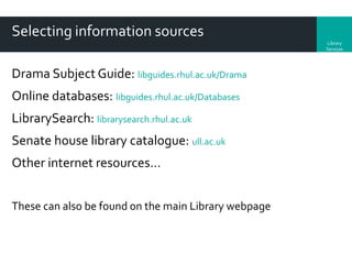 Selecting information sources
Library
Services

Drama Subject Guide: libguides.rhul.ac.uk/Drama
Online databases: libguides.rhul.ac.uk/Databases

LibrarySearch: librarysearch.rhul.ac.uk
Senate house library catalogue: ull.ac.uk
Other internet resources…
These can also be found on the main Library webpage

 