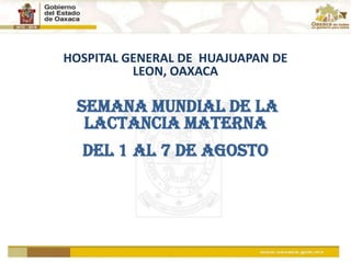 HOSPITAL GENERAL DE  HUAJUAPAN DE LEON, OAXACA  SEMANA MUNDIAL DE LA  LACTANCIA MATERNA DEL 1 AL 7 DE AGOSTO 