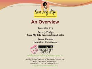An Overview
Presented by :
Beverly Phelps
Save My Life Program Coordinator
Jamee Thumm
Education Coordinator

Healthy Start Coalition of Sarasota County, Inc.
1750 17th Street, Building A
Sarasota, FL 34234 (941)373-7070
www.healthystartsarasota.org

 

 
