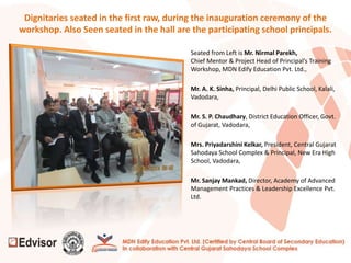 Dignitaries seated in the first raw, during the inauguration ceremony of the
workshop. Also Seen seated in the hall are the participating school principals.
Seated from Left is Mr. Nirmal Parekh,
Chief Mentor & Project Head of Principal’s Training
Workshop, MDN Edify Education Pvt. Ltd.,
Mr. A. K. Sinha, Principal, Delhi Public School, Kalali,
Vadodara,
Mr. S. P. Chaudhary, District Education Officer, Govt.
of Gujarat, Vadodara,
Mrs. Priyadarshini Kelkar, President, Central Gujarat
Sahodaya School Complex & Principal, New Era High
School, Vadodara,
Mr. Sanjay Mankad, Director, Academy of Advanced
Management Practices & Leadership Excellence Pvt.
Ltd.
 
