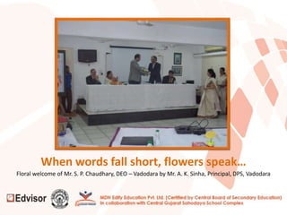 When words fall short, flowers speak…
Floral welcome of Mr. S. P. Chaudhary, DEO – Vadodara by Mr. A. K. Sinha, Principal, DPS, Vadodara
 