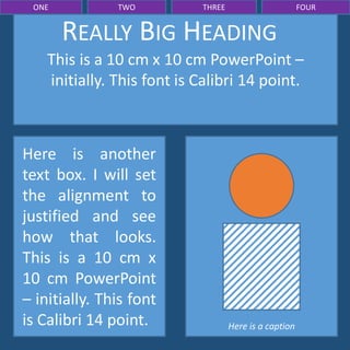 This is a 10 cm x 10 cm PowerPoint –
initially. This font is Calibri 14 point.
Here is another
text box. I will set
the alignment to
justified and see
how that looks.
This is a 10 cm x
10 cm PowerPoint
– initially. This font
is Calibri 14 point. Here is a caption
REALLY BIG HEADING
ONE TWO THREE FOUR
 