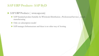 SAP ERP Products- SAP ByD
 SAP ERP Products ( www.sap.com)
 SAP Standard product Suitable for Wholesale Distribution , Professional Services , simple
manufacturing
 Only on subscription model
 SAP manages Infrastructure and there is no other way of hosting
 