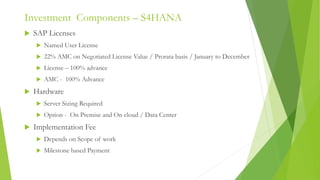 Investment Components – S4HANA
 SAP Licenses
 Named User License
 22% AMC on Negotiated License Value / Prorata basis / January to December
 License – 100% advance
 AMC - 100% Advance
 Hardware
 Server Sizing Required
 Option - On Premise and On cloud / Data Center
 Implementation Fee
 Depends on Scope of work
 Milestone based Payment
 