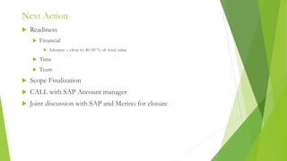 Next Action
 Readiness
 Financial
 Advance – close to 40-50 % of total value
 Time
 Team
 Scope Finalization
 CALL with SAP Account manager
 Joint discussion with SAP and Merino for closure
 