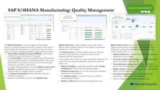 SAP S/4HANA Manufacturing: Quality Management
QUALITY MANAGEMENT
Use Quality Planning to ensure the quality of your products,
processes, and services right from the start. During the early stages of
product design and development, it is important to have the correct
quality tools and to implement appropriate quality-planning strategies.
• Failure Mode and Effects Analyses(FMEA) to prevent and
avoid defects and ensure high levels of quality.
• Use Control plans to perform an integrated inspection planning
for goods receipt inspections and during production. The control
plan describes how products and processes are monitored and
executed for each phase of the process.
• For quality planning purposes, you define Quality-related master
data like specifications and processes on a long-term basis as
master records, for example, material or supplier.
• Use Inspection planning to define inspection criteria for
continuous inspection.
• Integrate and streamline processes using Quality tasks
Quality Inspection is used to prepare, execute, and monitor
different types of quality inspections, for example, in purchasing,
production, or sales scenarios.
Use Inspection lots to perform a quality inspection. Once the
inspection results have been recorded, the inspection lot is
completed with the usage decision.
You can define rules so that the system automatically determines the
scope of the next inspection dependent on the latest inspection
results. Use …
• Defects recording to record individual defect items. Sample
management for processing and managing samples.
• Calibration inspections You can plan and perform calibration
inspections of test equipment.
• Use Stability studies to track and examine how different
environmental conditions
• Quality certificates for inbound and outbound processes
Quality improvement provides tools that are the basis for
improving your processes and products. You can gain better
insights into your quality-related data and thereby reach your
corporate quality goals. Use…
• Quality notifications to execute the problem-solving process
including root cause analysis.
• Corrective and preventive actions to solve a problem and to
prevent the problem from recurring.
• Nonconformance management to correct the defects,
prevent them from recurring, you can trigger and process tasks.
• Quality analytics and quality evaluations based on inspection
results or based on issue data.
• Use Audit management as systematic examination for
determining, evaluating, and documenting the
• extent to which an object fulfills predefined criteria.
QUALITY
INSPECTION
QUALITY PLANNING
QUALITY
IMPROVEMENT
Manage Quality Levels Results Recording Manage Quality Tasks
 