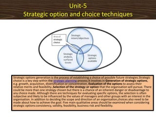 Unit-5
Strategic option and choice techniques
Strategic options generation is the process of establishing a choice of possible future strategies.Strategic
choice is a key step within the strategic planning process.It involves in Generation of strategic options,
e.g. growth, acquisition, diversification or concentration, Evaluation of the options to assess their
relative merits and feasibility.,Selection of the strategy or option that the organisation will pursue. There
could be more than one strategy chosen but there is a chance of an inherent danger or disadvantage to
any choice made. Although there are techniques for evaluating specific options, the selection is often
subjective and likely to be influenced by the values of managers and other groups with an interest in the
organisation. In addition to deciding the scope and direction of an organisation,choices also need to be
made about how to achieve the goal. Five main qualitative areas should be examined when considering
strategic options:consistency, validity, feasibility, business risk and flexibility.
 