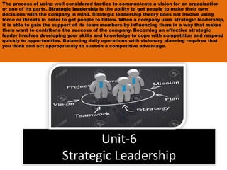 Unit-6
Strategic Leadership
The process of using well considered tactics to communicate a vision for an organization
or one of its parts. Strategic leadership is the ability to get people to make their own
decisions with the company in mind. Strategic leadership theory does not involve using
force or threats in order to get people to follow. When a company uses strategic leadership,
it is able to gain the support of its team members by influencing them in a way that makes
them want to contribute the success of the company. Becoming an effective strategic
leader involves developing your skills and knowledge to cope with competition and respond
quickly to opportunities. Balancing daily operations with visionary planning requires that
you think and act appropriately to sustain a competitive advantage.
 