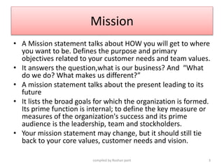 Mission
• A Mission statement talks about HOW you will get to where
you want to be. Defines the purpose and primary
object...