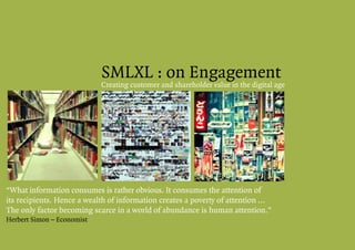 SMLXL : on Engagement
                            Creating customer and shareholder value in the digital age




“What information consumes is rather obvious. It consumes the attention of
its recipients. Hence a wealth of information creates a poverty of attention ...
The only factor becoming scarce in a world of abundance is human attention.”
Herbert Simon – Economist
 