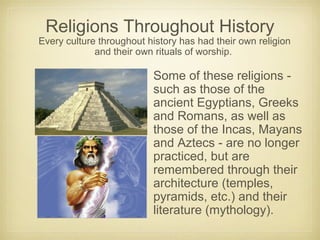 Religions Throughout History
Every culture throughout history has had their own religion
and their own rituals of worship.
Some of these religions -
such as those of the
ancient Egyptians, Greeks
and Romans, as well as
those of the Incas, Mayans
and Aztecs - are no longer
practiced, but are
remembered through their
architecture (temples,
pyramids, etc.) and their
literature (mythology).
 