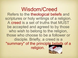 Wisdom/Creed
Refers to the theological beliefs and
scriptures or holy writings of a religion.
A creed is a set of truths that MUST
be accepted and agreed to by those
who wish to belong to the religion,
those who choose to be a follower or
disciple. Briefly, a creed is a
"summary" of the principle beliefs of a
religion.
 