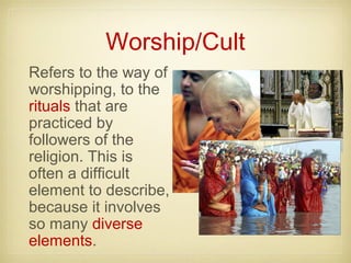 Worship/Cult
Refers to the way of
worshipping, to the
rituals that are
practiced by
followers of the
religion. This is
often a difficult
element to describe,
because it involves
so many diverse
elements.
 