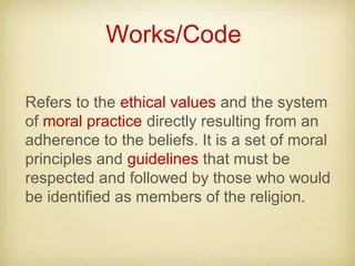 Works/Code
Refers to the ethical values and the system
of moral practice directly resulting from an
adherence to the beliefs. It is a set of moral
principles and guidelines that must be
respected and followed by those who would
be identified as members of the religion.
 