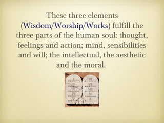 These three elements
(Wisdom/Worship/Works) fulfill the
three parts of the human soul: thought,
feelings and action; mind, sensibilities
and will; the intellectual, the aesthetic
and the moral.
 
