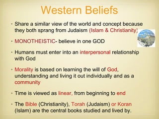 Western Beliefs
• Share a similar view of the world and concept because
they both sprang from Judaism (Islam & Christianity)
• MONOTHEISTIC- believe in one GOD
• Humans must enter into an interpersonal relationship
with God
• Morality is based on learning the will of God,
understanding and living it out individually and as a
community
• Time is viewed as linear, from beginning to end
• The Bible (Christianity), Torah (Judaism) or Koran
(Islam) are the central books studied and lived by.
 