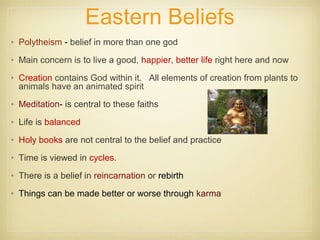 Eastern Beliefs
• Polytheism - belief in more than one god
• Main concern is to live a good, happier, better life right here and now
• Creation contains God within it. All elements of creation from plants to
animals have an animated spirit
• Meditation- is central to these faiths
• Life is balanced
• Holy books are not central to the belief and practice
• Time is viewed in cycles.
• There is a belief in reincarnation or rebirth
• Things can be made better or worse through karma
 