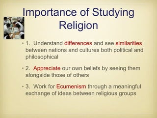 Importance of Studying
Religion
•1. Understand differences and see similarities
between nations and cultures both political and
philosophical
•2. Appreciate our own beliefs by seeing them
alongside those of others
•3. Work for Ecumenism through a meaningful
exchange of ideas between religious groups
 