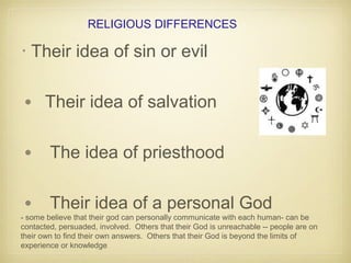 RELIGIOUS DIFFERENCES
• Their idea of sin or evil
• Their idea of salvation
• The idea of priesthood
• Their idea of a personal God
- some believe that their god can personally communicate with each human- can be
contacted, persuaded, involved. Others that their God is unreachable -- people are on
their own to find their own answers. Others that their God is beyond the limits of
experience or knowledge
 