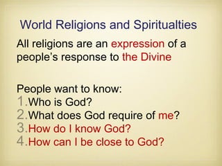 World Religions and Spiritualties
All religions are an expression of a
people’s response to the Divine
People want to know:
1.Who is God?
2.What does God require of me?
3.How do I know God?
4.How can I be close to God?
 