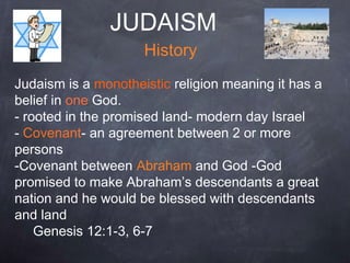 JUDAISM
History
Judaism is a monotheistic religion meaning it has a
belief in one God.
- rooted in the promised land- modern day Israel
- Covenant- an agreement between 2 or more
persons
-Covenant between Abraham and God -God
promised to make Abraham’s descendants a great
nation and he would be blessed with descendants
and land
Genesis 12:1-3, 6-7
 