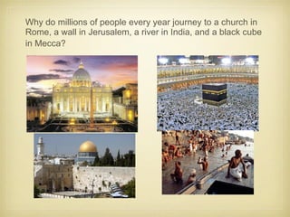 Why do millions of people every year journey to a church in
Rome, a wall in Jerusalem, a river in India, and a black cube
in Mecca?
 