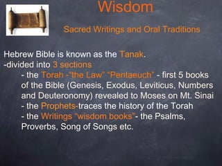 Wisdom
Sacred Writings and Oral Traditions
Hebrew Bible is known as the Tanak.
-divided into 3 sections
- the Torah -“the Law” “Pentaeuch” - first 5 books
of the Bible (Genesis, Exodus, Leviticus, Numbers
and Deuteronomy) revealed to Moses on Mt. Sinai
- the Prophets-traces the history of the Torah
- the Writings “wisdom books”- the Psalms,
Proverbs, Song of Songs etc.
 