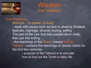Wisdom
Oral Traditions
Oral Traditions -
Mishnah - “to repeat, to study”
- deals with issues such as how to observe Shabbat,
festivals, marriage, divorce, buying, selling
The part of the Law that was passed down orally,
then put into writing
- the teachings of the Rabbi- means“teacher”
Talmud - contains the teachings of Jewish rabbis for
the first few centuries
- purpose of the Talmud is to educate
how to live out the Torah in daily life.
 