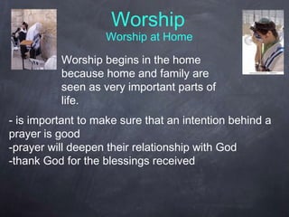 Worship
Worship at Home
Worship begins in the home
because home and family are
seen as very important parts of
life.
- is important to make sure that an intention behind a
prayer is good
-prayer will deepen their relationship with God
-thank God for the blessings received
 