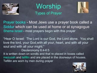 Worship
Types of Prayer
Prayer books - Most Jews use a prayer book called a
Siddur which can be used at home or at synagogue
Shema Israel - most prayers begin with this prayer
“Hear O Israel: The Lord is our God, the Lord alone. You shall
love the lord, your God,with all your, heart, and with all your
soul and with all your might.”
Deuteronomy 6:4-6:5
It is written down on scrolls and that re placed in boxes called
mezuzah and tefillin and are placed in the doorways of houses.
Tefillin are worn by men during prayer
 