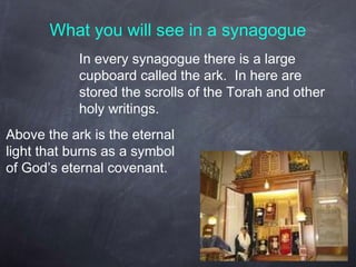 What you will see in a synagogue
In every synagogue there is a large
cupboard called the ark. In here are
stored the scrolls of the Torah and other
holy writings.
Above the ark is the eternal
light that burns as a symbol
of God’s eternal covenant.
 
