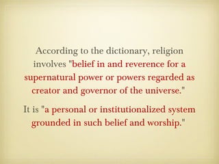 According to the dictionary, religion
involves "belief in and reverence for a
supernatural power or powers regarded as
creator and governor of the universe." 
It is "a personal or institutionalized system
grounded in such belief and worship." 
 