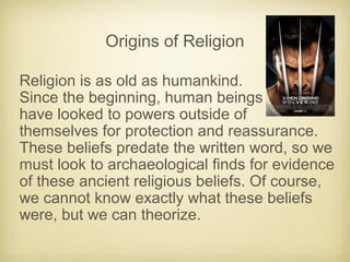 Origins of Religion
Religion is as old as humankind.
Since the beginning, human beings
have looked to powers outside of
themselves for protection and reassurance.
These beliefs predate the written word, so we
must look to archaeological finds for evidence
of these ancient religious beliefs. Of course,
we cannot know exactly what these beliefs
were, but we can theorize.
 