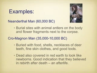 Examples:
Neanderthal Man (60,000 BC)
•Burial sites with animal antlers on the body
and flower fragments next to the corpse.
Cro-Magnon Man (35,000-10,000 BC)
•Buried with food, shells, necklaces of deer
teeth, fine skin clothes, and good tools.
•Dead also covered in red earth to look like
newborns. Good indication that they believed
in rebirth after death – an afterlife.
 