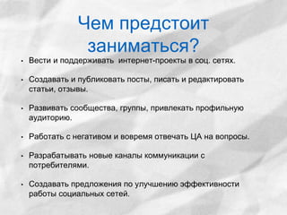 Чем предстоит 
заниматься? 
• Вести и поддерживать интернет-проекты в соц. сетях. 
• Создавать и публиковать посты, писать и редактировать 
статьи, отзывы. 
• Развивать сообщества, группы, привлекать профильную 
аудиторию. 
• Работать с негативом и вовремя отвечать ЦА на вопросы. 
• Разрабатывать новые каналы коммуникации с 
потребителями. 
• Создавать предложения по улучшению эффективности 
работы социальных сетей. 
 