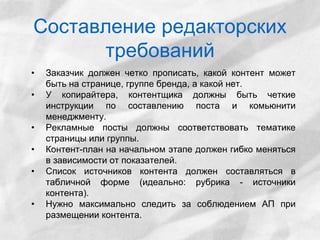 Составление редакторских 
требований 
• Заказчик должен четко прописать, какой контент может 
быть на странице, группе бренда, а какой нет. 
• У копирайтера, контентщика должны быть четкие 
инструкции по составлению поста и комьюнити 
менеджменту. 
• Рекламные посты должны соответствовать тематике 
страницы или группы. 
• Контент-план на начальном этапе должен гибко меняться 
в зависимости от показателей. 
• Список источников контента должен составляться в 
табличной форме (идеально: рубрика - источники 
контента). 
• Нужно максимально следить за соблюдением АП при 
размещении контента. 
 